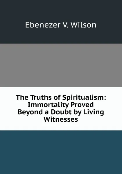 Обложка книги The Truths of Spiritualism: Immortality Proved Beyond a Doubt by Living Witnesses, Ebenezer V. Wilson