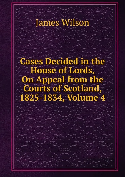 Обложка книги Cases Decided in the House of Lords, On Appeal from the Courts of Scotland, 1825-1834, Volume 4, James Wilson