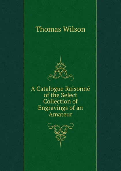 Обложка книги A Catalogue Raisonne of the Select Collection of Engravings of an Amateur, Thomas Wilson