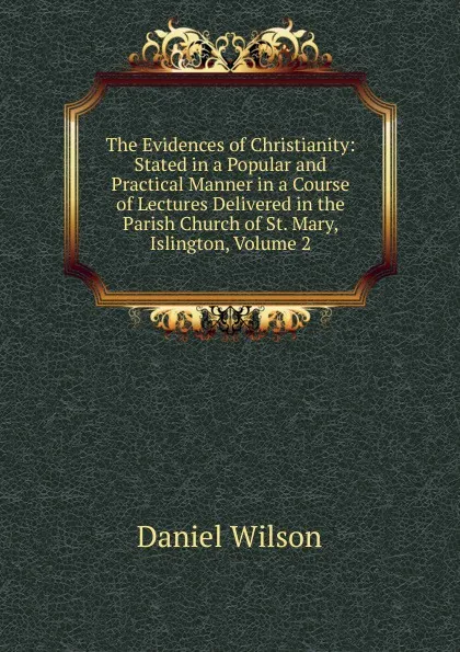 Обложка книги The Evidences of Christianity: Stated in a Popular and Practical Manner in a Course of Lectures Delivered in the Parish Church of St. Mary, Islington, Volume 2, Daniel Wilson