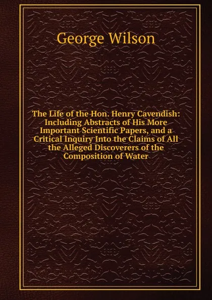 Обложка книги The Life of the Hon. Henry Cavendish: Including Abstracts of His More Important Scientific Papers, and a Critical Inquiry Into the Claims of All the Alleged Discoverers of the Composition of Water, George Wilson