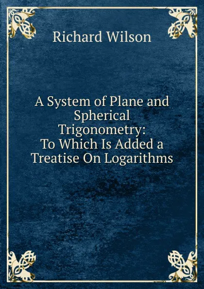 Обложка книги A System of Plane and Spherical Trigonometry: To Which Is Added a Treatise On Logarithms, Richard Wilson