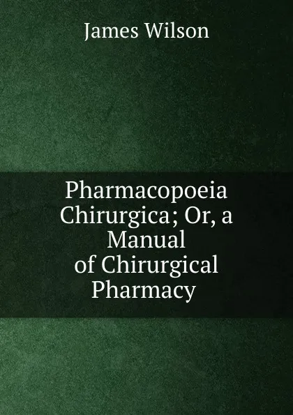 Обложка книги Pharmacopoeia Chirurgica; Or, a Manual of Chirurgical Pharmacy ., James Wilson