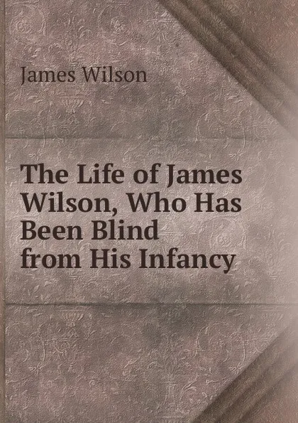 Обложка книги The Life of James Wilson, Who Has Been Blind from His Infancy, James Wilson