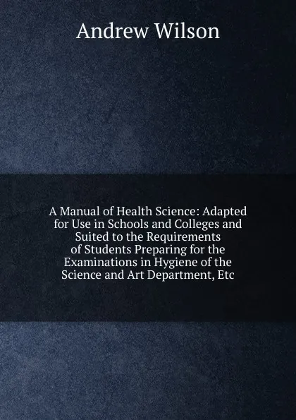 Обложка книги A Manual of Health Science: Adapted for Use in Schools and Colleges and Suited to the Requirements of Students Preparing for the Examinations in Hygiene of the Science and Art Department, Etc, Andrew Wilson