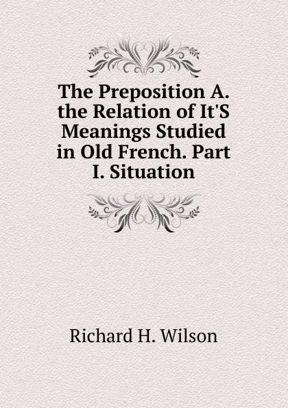 Обложка книги The Preposition A. the Relation of It.S Meanings Studied in Old French. Part I. Situation, Richard H. Wilson