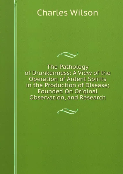 Обложка книги The Pathology of Drunkenness: A View of the Operation of Ardent Spirits in the Production of Disease; Founded On Original Observation, and Research, Charles Wilson