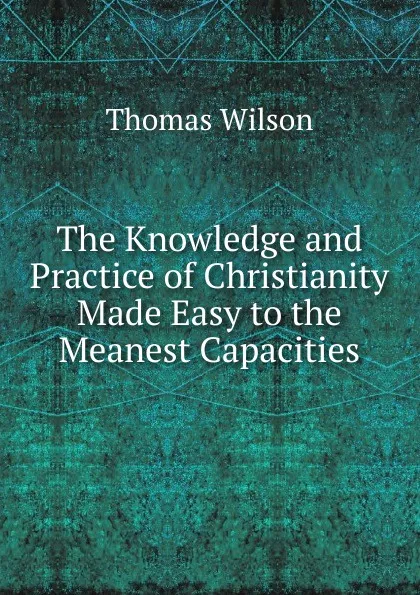 Обложка книги The Knowledge and Practice of Christianity Made Easy to the Meanest Capacities, Thomas Wilson