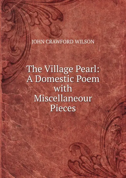 Обложка книги The Village Pearl: A Domestic Poem with Miscellaneour Pieces, John Crawford Wilson