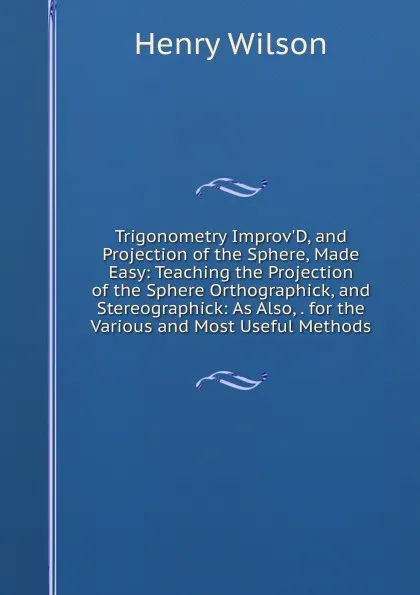 Обложка книги Trigonometry Improv.D, and Projection of the Sphere, Made Easy: Teaching the Projection of the Sphere Orthographick, and Stereographick: As Also, . for the Various and Most Useful Methods, Henry Wilson