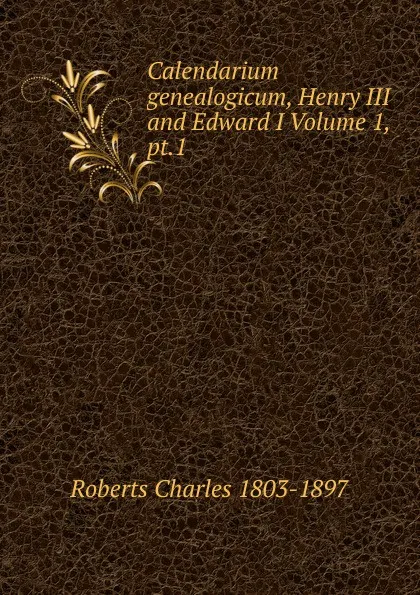 Обложка книги Calendarium genealogicum, Henry III and Edward I Volume 1, pt.1, Roberts Charles 1803-1897