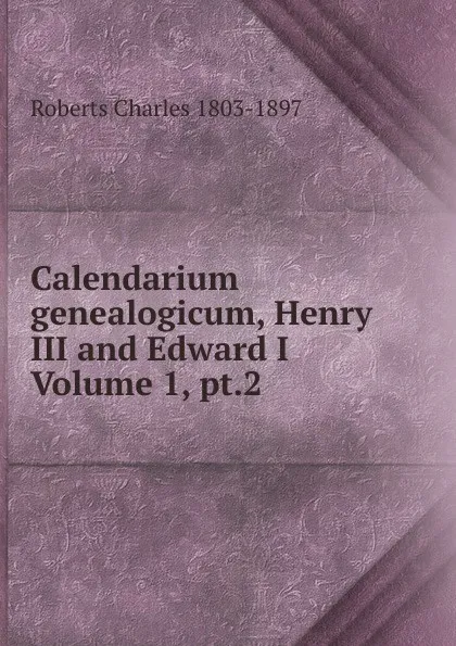 Обложка книги Calendarium genealogicum, Henry III and Edward I Volume 1, pt.2, Roberts Charles 1803-1897