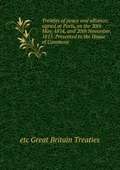 Обложка книги Treaties of peace and alliance; signed at Paris, on the 30th May, 1814, and 20th November, 1815. Presented to the House of Commons, etc Great Britain Treaties