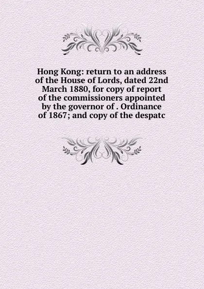 Обложка книги Hong Kong: return to an address of the House of Lords, dated 22nd March 1880, for copy of report of the commissioners appointed by the governor of . Ordinance of 1867; and copy of the despatc, 