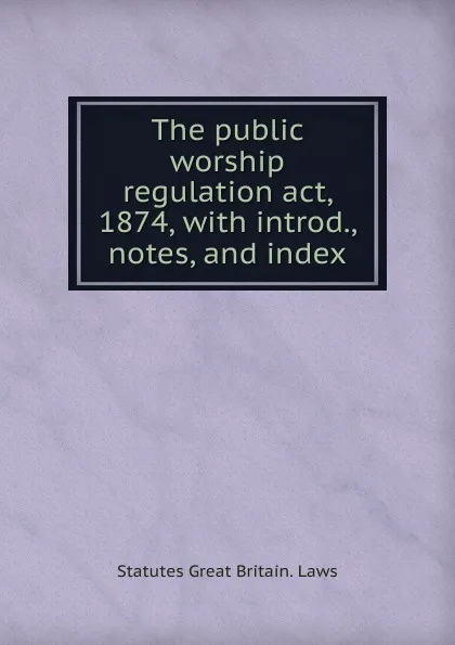 Обложка книги The public worship regulation act, 1874, with introd., notes, and index, statutes Great Britain. Laws