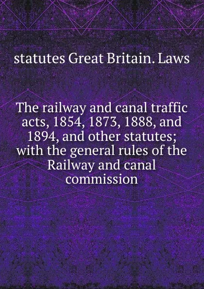 Обложка книги The railway and canal traffic acts, 1854, 1873, 1888, and 1894, and other statutes; with the general rules of the Railway and canal commission, statutes Great Britain. Laws