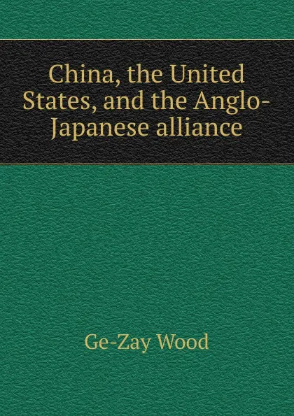 Обложка книги China, the United States, and the Anglo-Japanese alliance, Ge-Zay Wood