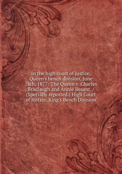 Обложка книги In the high court of justice, Queen.s bench division, June 18th, 1877: The Queen v. Charles Bradlaugh and Annie Besant. / (Specially reported.) High Court of Justice, King.s Bench Division, 