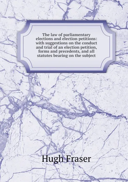 Обложка книги The law of parliamentary elections and election petitions: with suggestions on the conduct and trial of an election petition, forms and precedents, and all statutes bearing on the subject, Hugh Fraser