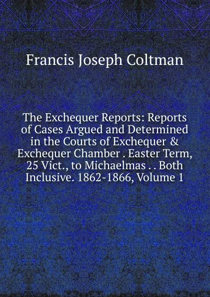 Обложка книги The Exchequer Reports: Reports of Cases Argued and Determined in the Courts of Exchequer . Exchequer Chamber . Easter Term, 25 Vict., to Michaelmas . . Both Inclusive. 1862-1866, Volume 1, Francis Joseph Coltman