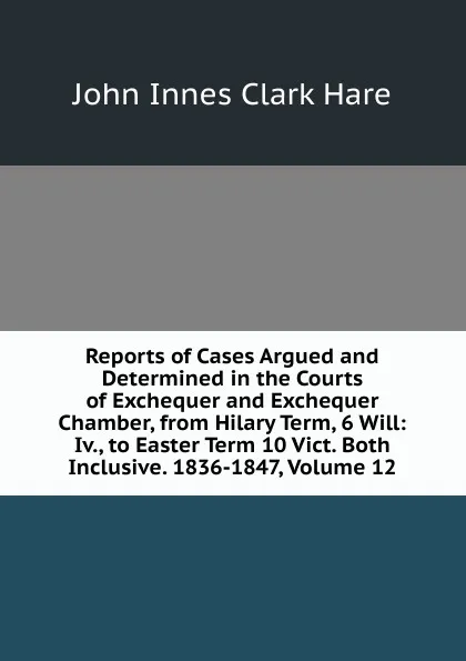 Обложка книги Reports of Cases Argued and Determined in the Courts of Exchequer and Exchequer Chamber, from Hilary Term, 6 Will: Iv., to Easter Term 10 Vict. Both Inclusive. 1836-1847, Volume 12, John Innes Clark Hare