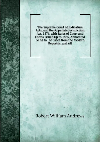 Обложка книги The Supreme Court of Judicature Acts, and the Appellate Jurisdiction Act, 1876, with Rules of Court and Forms Issued Up to 1885, Annotated So As to . of Cases from the Modern Reportds, and All, Robert William Andrews