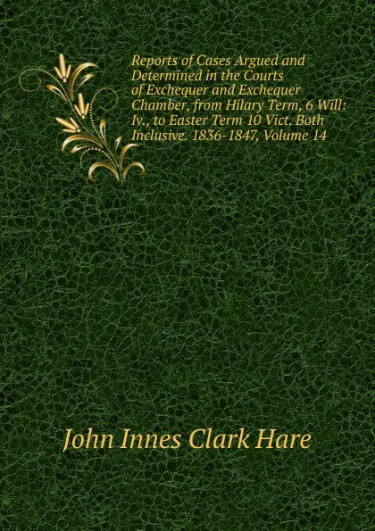 Обложка книги Reports of Cases Argued and Determined in the Courts of Exchequer and Exchequer Chamber, from Hilary Term, 6 Will: Iv., to Easter Term 10 Vict. Both Inclusive. 1836-1847, Volume 14, John Innes Clark Hare