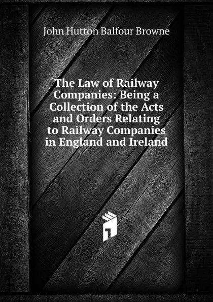 Обложка книги The Law of Railway Companies: Being a Collection of the Acts and Orders Relating to Railway Companies in England and Ireland, John Hutton Balfour Browne