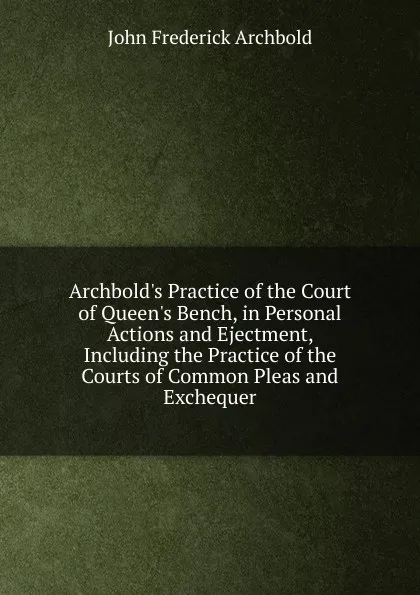 Обложка книги Archbold.s Practice of the Court of Queen.s Bench, in Personal Actions and Ejectment, Including the Practice of the Courts of Common Pleas and Exchequer, John Frederick Archbold