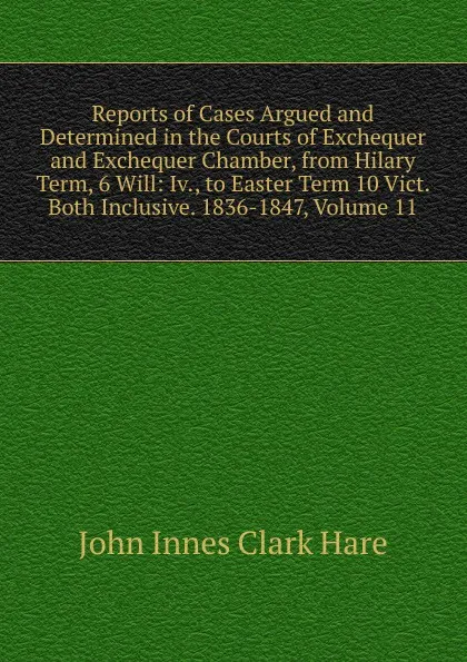 Обложка книги Reports of Cases Argued and Determined in the Courts of Exchequer and Exchequer Chamber, from Hilary Term, 6 Will: Iv., to Easter Term 10 Vict. Both Inclusive. 1836-1847, Volume 11, John Innes Clark Hare