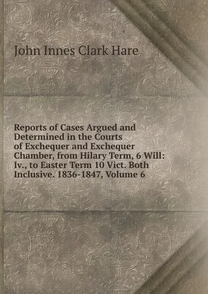 Обложка книги Reports of Cases Argued and Determined in the Courts of Exchequer and Exchequer Chamber, from Hilary Term, 6 Will: Iv., to Easter Term 10 Vict. Both Inclusive. 1836-1847, Volume 6, John Innes Clark Hare