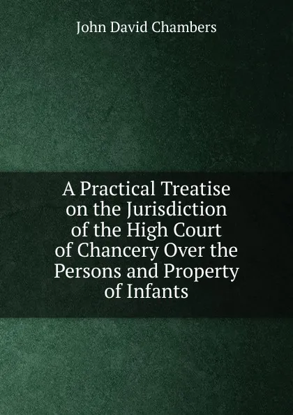 Обложка книги A Practical Treatise on the Jurisdiction of the High Court of Chancery Over the Persons and Property of Infants, John David Chambers