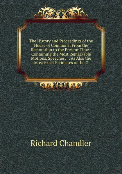 Обложка книги The History and Proceedings of the House of Commons: From the Restoration to the Present Time : Containing the Most Remarkable Motions, Speeches, . : As Also the Most Exact Estimates of the C, Richard Chandler