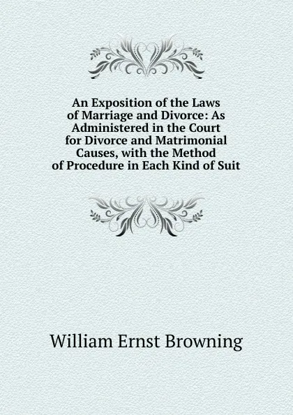 Обложка книги An Exposition of the Laws of Marriage and Divorce: As Administered in the Court for Divorce and Matrimonial Causes, with the Method of Procedure in Each Kind of Suit, William Ernst Browning