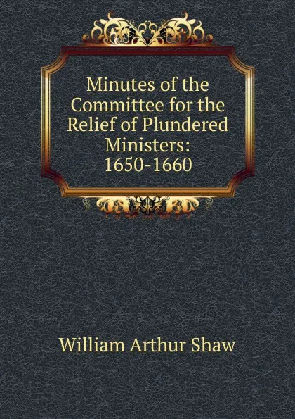 Обложка книги Minutes of the Committee for the Relief of Plundered Ministers: 1650-1660, William Arthur Shaw