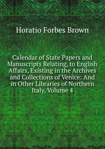 Обложка книги Calendar of State Papers and Manuscripts Relating, to English Affairs, Existing in the Archives and Collections of Venice: And in Other Libraries of Northern Italy, Volume 4, Horatio Forbes Brown