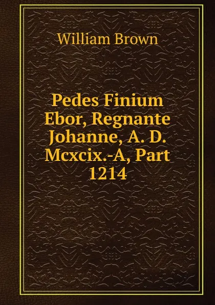 Обложка книги Pedes Finium Ebor, Regnante Johanne, A. D. Mcxcix.-A, Part 1214, William Brown