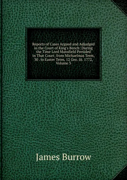 Обложка книги Reports of Cases Argued and Adjudged in the Court of King.s Bench: During the Time Lord Mansfield Presided in That Court; from Michaelmas Term, 30 . to Easter Term, 12 Geo. Iii. 1772, Volume 3, James Burrow