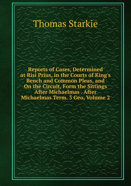 Обложка книги Reports of Cases, Determined at Risi Prius, in the Courts of King.s Bench and Common Pleas, and On the Circuit, Form the Sittings After Michaelmas . After Michaelmas Term. 3 Geo, Volume 2, Thomas Starkie