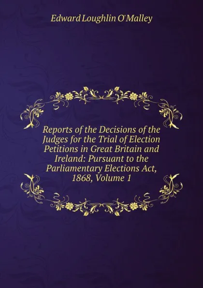 Обложка книги Reports of the Decisions of the Judges for the Trial of Election Petitions in Great Britain and Ireland: Pursuant to the Parliamentary Elections Act, 1868, Volume 1, Edward Loughlin O'Malley