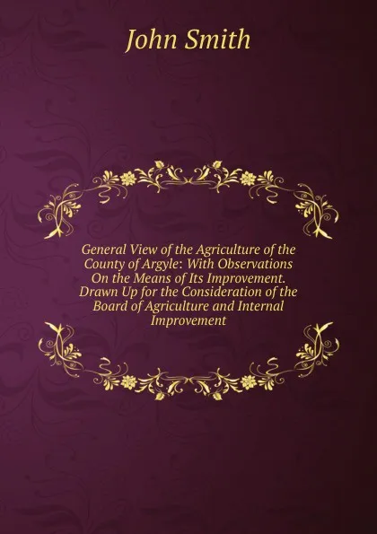 Обложка книги General View of the Agriculture of the County of Argyle: With Observations On the Means of Its Improvement. Drawn Up for the Consideration of the Board of Agriculture and Internal Improvement, John Smith