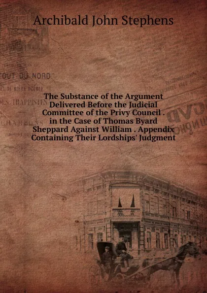 Обложка книги The Substance of the Argument Delivered Before the Judicial Committee of the Privy Council . in the Case of Thomas Byard Sheppard Against William . Appendix Containing Their Lordships. Judgment, Archibald John Stephens