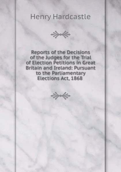 Обложка книги Reports of the Decisions of the Judges for the Trial of Election Petitions in Great Britain and Ireland: Pursuant to the Parliamentary Elections Act, 1868 ., Henry Hardcastle