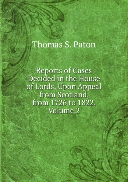 Обложка книги Reports of Cases Decided in the House of Lords, Upon Appeal from Scotland, from 1726 to 1822, Volume 2, Thomas S. Paton