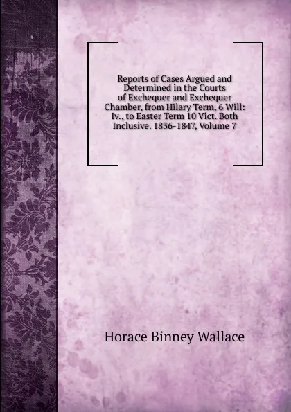 Обложка книги Reports of Cases Argued and Determined in the Courts of Exchequer and Exchequer Chamber, from Hilary Term, 6 Will: Iv., to Easter Term 10 Vict. Both Inclusive. 1836-1847, Volume 7, H. B. Wallace