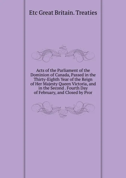 Обложка книги Acts of the Parliament of the Dominion of Canada, Passed in the Thirty-Eighth Year of the Reign of Her Majesty Queen Victoria, and in the Second . Fourth Day of February, and Closed by Pror, etc Great Britain. Treaties