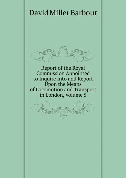 Обложка книги Report of the Royal Commission Appointed to Inquire Into and Report Upon the Means of Locomotion and Transport in London, Volume 5, David Miller Barbour