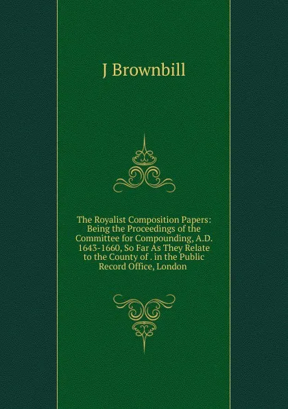 Обложка книги The Royalist Composition Papers: Being the Proceedings of the Committee for Compounding, A.D. 1643-1660, So Far As They Relate to the County of . in the Public Record Office, London ., J Brownbill