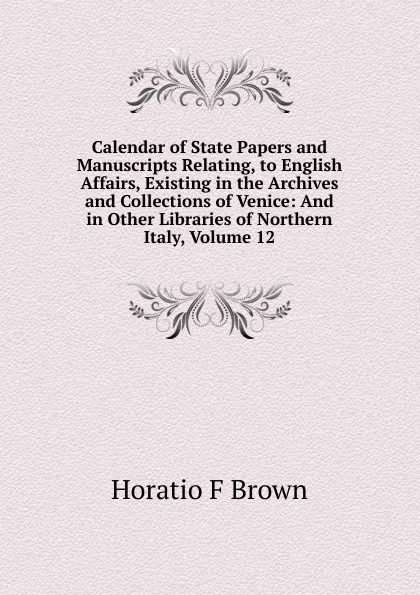 Обложка книги Calendar of State Papers and Manuscripts Relating, to English Affairs, Existing in the Archives and Collections of Venice: And in Other Libraries of Northern Italy, Volume 12, Horatio F Brown