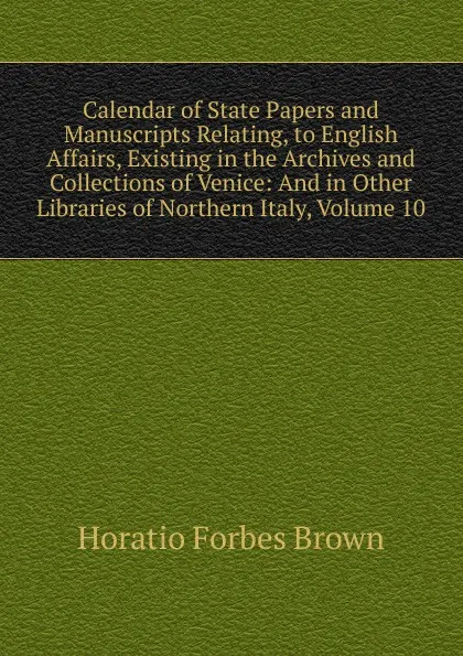 Обложка книги Calendar of State Papers and Manuscripts Relating, to English Affairs, Existing in the Archives and Collections of Venice: And in Other Libraries of Northern Italy, Volume 10, Horatio Forbes Brown